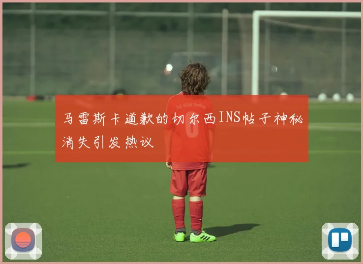 马雷斯卡道歉的切尔西INS帖子神秘消失引发热议