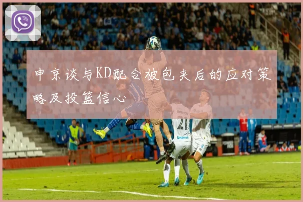 申京谈与KD配合被包夹后的应对策略及投篮信心