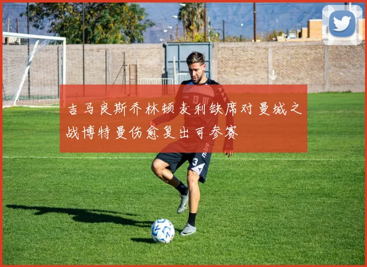 吉马良斯乔林顿麦利缺席对曼城之战博特曼伤愈复出可参赛