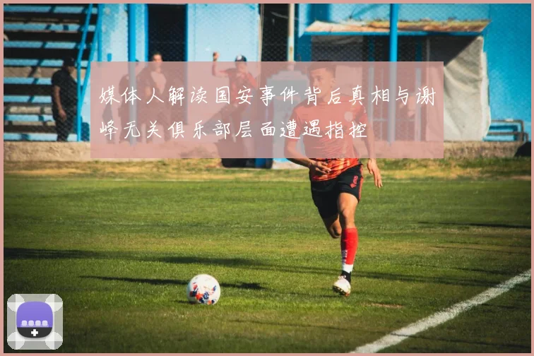 媒体人解读国安事件背后真相与谢峰无关俱乐部层面遭遇指控