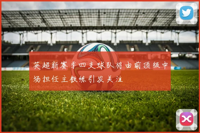 英超新赛季四支球队将由前顶级中场担任主教练引发关注