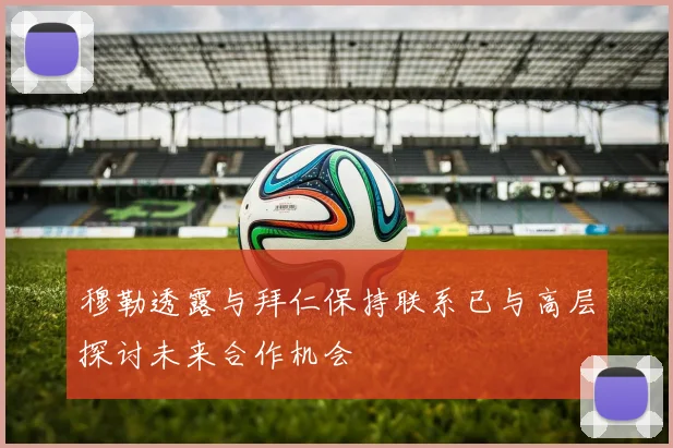 穆勒透露与拜仁保持联系已与高层探讨未来合作机会