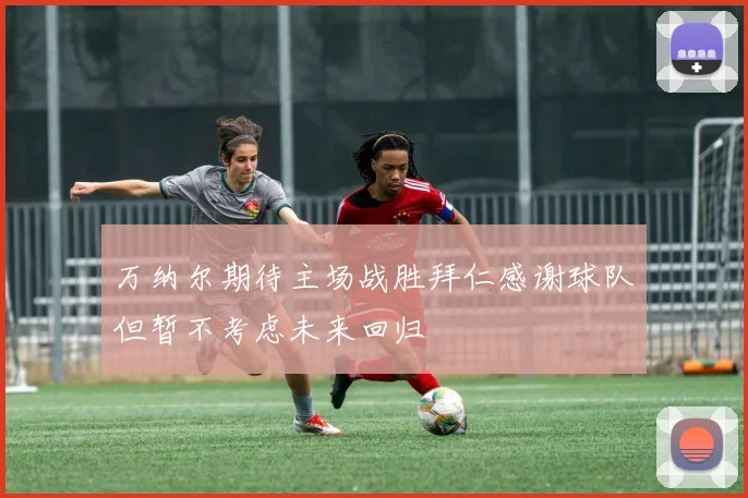 万纳尔期待主场战胜拜仁感谢球队但暂不考虑未来回归