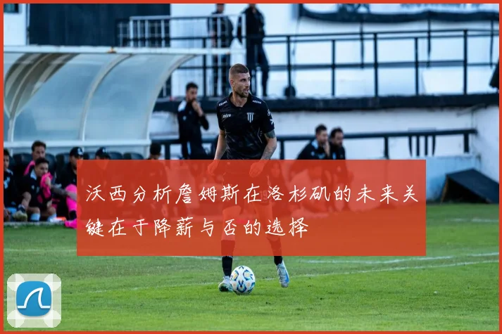 沃西分析詹姆斯在洛杉矶的未来关键在于降薪与否的选择