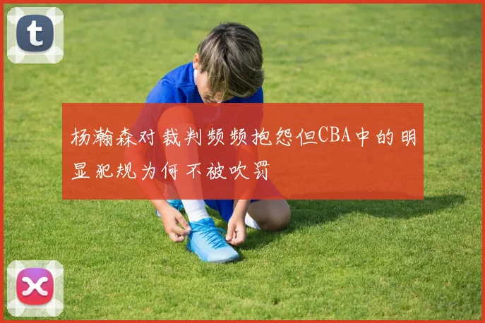 杨瀚森对裁判频频抱怨但CBA中的明显犯规为何不被吹罚