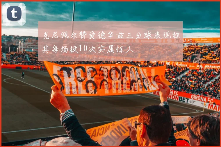 克尼佩尔赞爱德华兹三分球表现称其每场投10次实属惊人