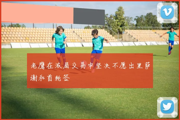 老鹰在浓眉交易中坚决不愿出里萨谢和首轮签