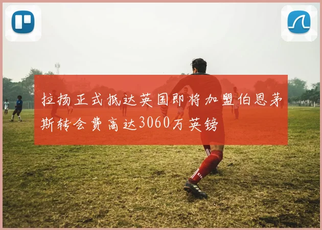 拉扬正式抵达英国即将加盟伯恩茅斯转会费高达3060万英镑