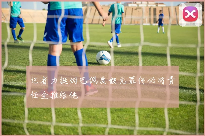 记者力挺姆巴佩度假无罪何必将责任全推给他