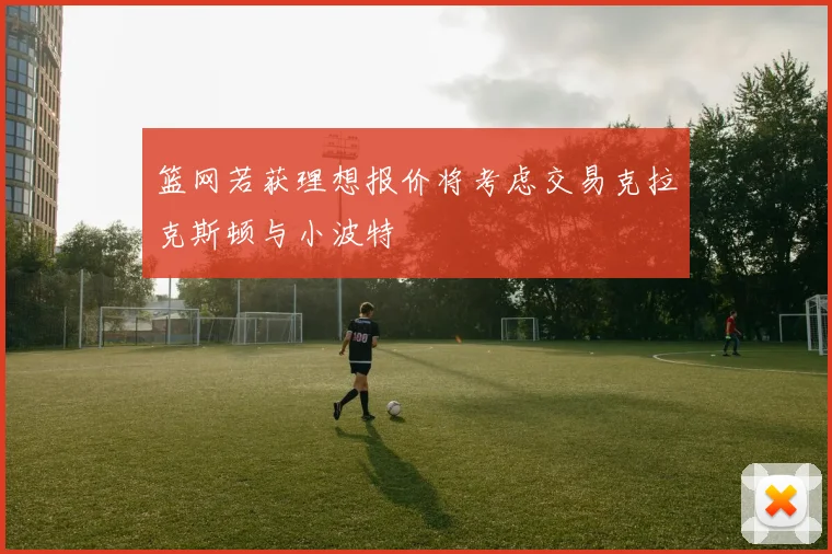 篮网若获理想报价将考虑交易克拉克斯顿与小波特
