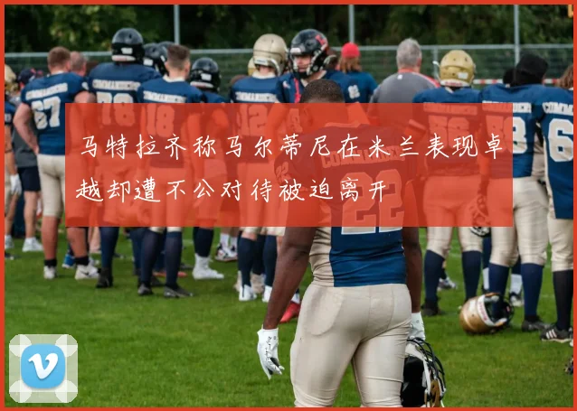 马特拉齐称马尔蒂尼在米兰表现卓越却遭不公对待被迫离开