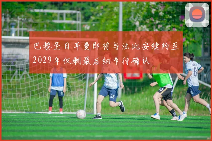 巴黎圣日耳曼即将与法比安续约至2029年仅剩最后细节待确认