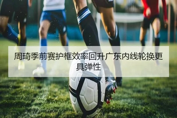 周琦季前赛护框效率回升广东内线轮换更具弹性 - MilanSports